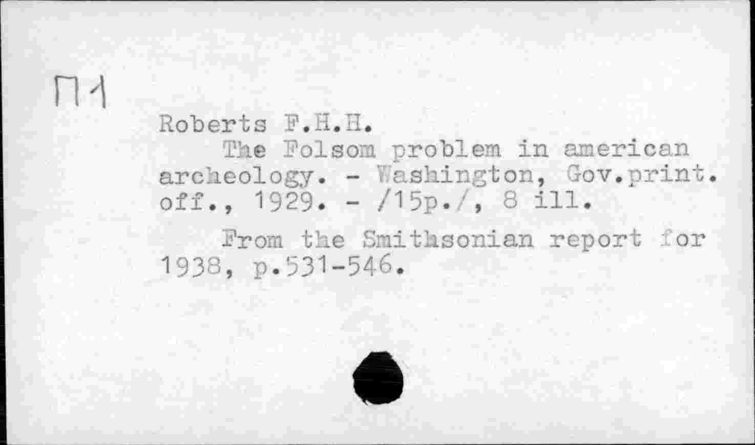 ﻿П1
Roberts F.H.И.
The Folsom problem in american archeology. - Washington, Gov.print, off., 1929. - /15р./, 8 ill.
From the Smithsonian report for 1938, p.531-546.